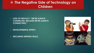  The Negative Side of Technology on
Children
 LOSS OF PRIVACY: “WE’RE ALWAYS
CONNECTED, BECAUSE WE’RE ALWAYS
CONNECTING.”
 DEVELOPMENTAL EFFECT.
 DECLINING WRITING SKILLS.
 