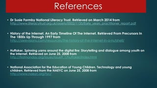 References
• Dr Susie Formby National Literacy Trust. Retrieved on March 2014 from
http://www.literacytrust.org.uk/assets/0002/1135/Early_years_practitioner_report.pdf
• History of the internet. An Early Timeline Of The Internet. Retrieved From Precursors In
The 1800s Up Through 1997 from
http://sixrevisions.com/resources/the-history-of-the-internet-in-a-nutshell/
• Huffaker. Spinning yarns around the digital fire: Storytelling and dialogue among youth on
the internet. Retrieved on June 25, 2008 from
http://firstmonday.org/issues/issue9_1/huffaker/index.html
• National Association for the Education of Young Children. Technology and young
children. Retrieved from the NAEYC on June 25, 2008 from
http://www.naeyc.org/tyc/
 