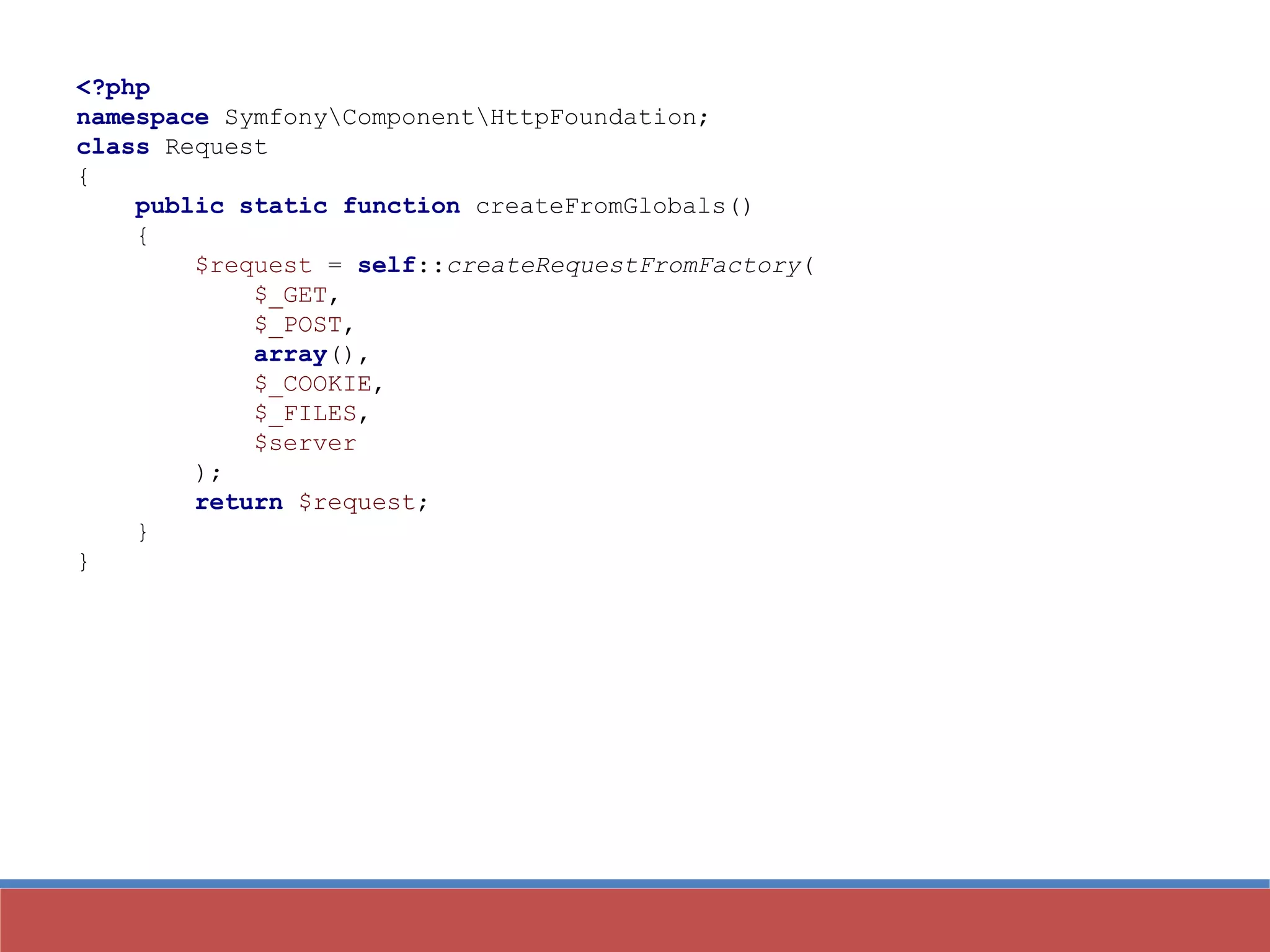 <?php
namespace SymfonyComponentHttpFoundation;
class Request
{
public static function createFromGlobals()
{
$request = self::createRequestFromFactory(
$_GET,
$_POST,
array(),
$_COOKIE,
$_FILES,
$server
);
return $request;
}
}
 