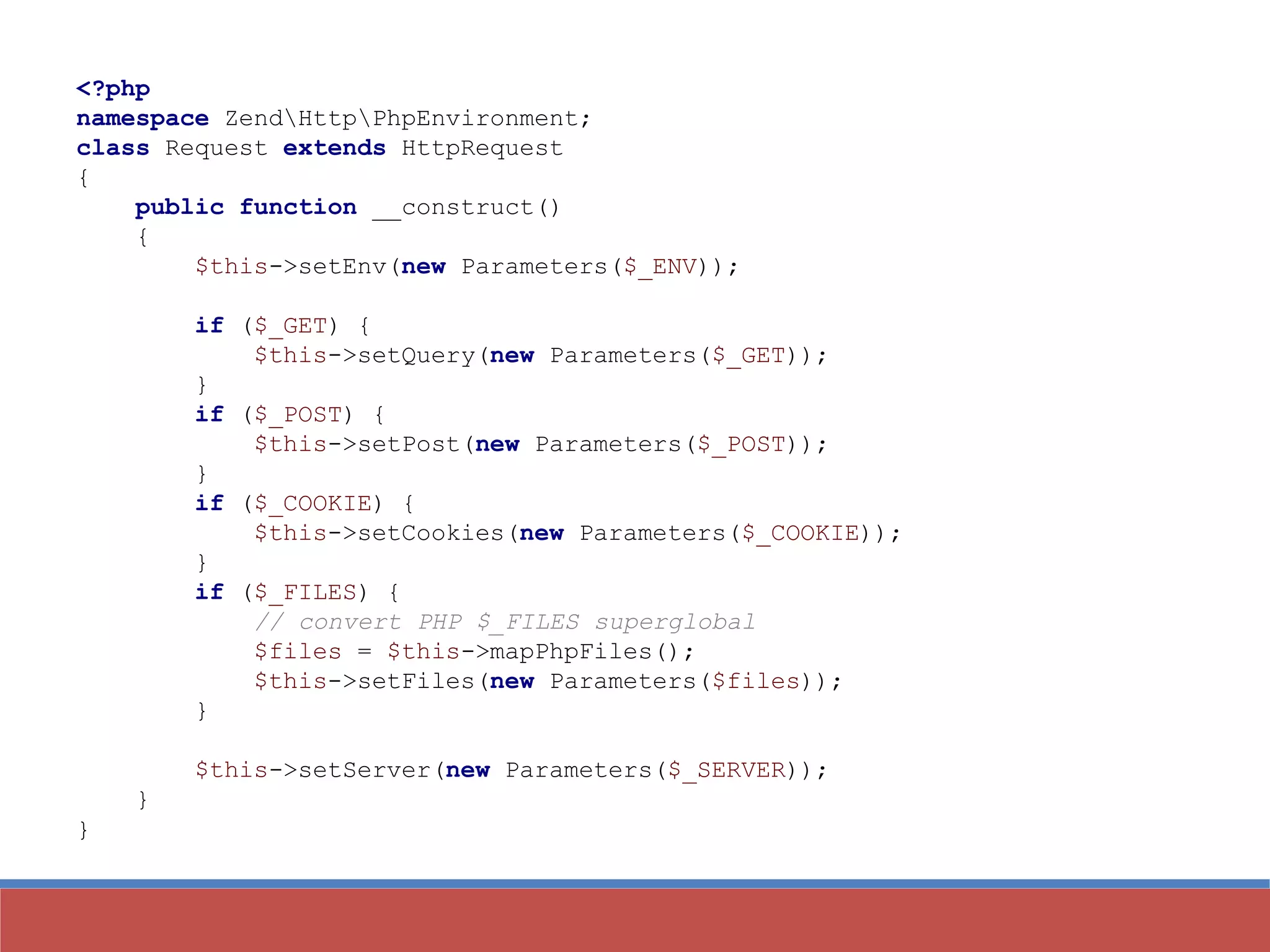 <?php
namespace ZendHttpPhpEnvironment;
class Request extends HttpRequest
{
public function __construct()
{
$this->setEnv(new Parameters($_ENV));
if ($_GET) {
$this->setQuery(new Parameters($_GET));
}
if ($_POST) {
$this->setPost(new Parameters($_POST));
}
if ($_COOKIE) {
$this->setCookies(new Parameters($_COOKIE));
}
if ($_FILES) {
// convert PHP $_FILES superglobal
$files = $this->mapPhpFiles();
$this->setFiles(new Parameters($files));
}
$this->setServer(new Parameters($_SERVER));
}
}
 
