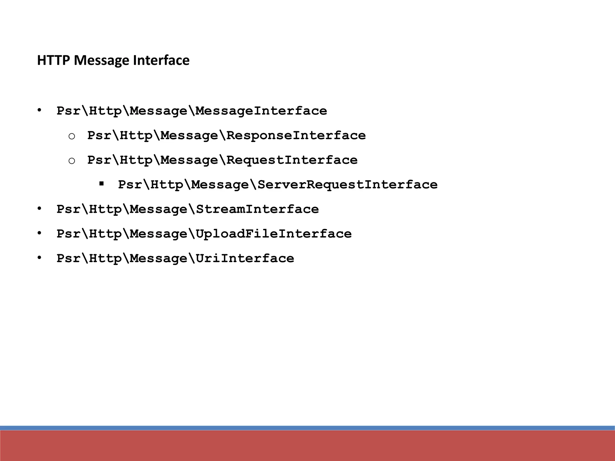 HTTP Message Interface
• PsrHttpMessageMessageInterface
o PsrHttpMessageResponseInterface
o PsrHttpMessageRequestInterface
 PsrHttpMessageServerRequestInterface
• PsrHttpMessageStreamInterface
• PsrHttpMessageUploadFileInterface
• PsrHttpMessageUriInterface
 