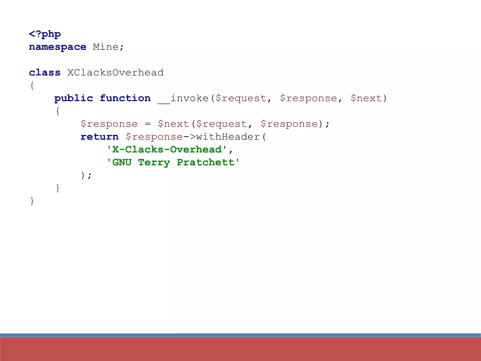 <?php
namespace Mine;
class XClacksOverhead
{
public function __invoke($request, $response, $next)
{
$response = $next($request, $response);
return $response->withHeader(
'X-Clacks-Overhead',
'GNU Terry Pratchett'
);
}
}
 