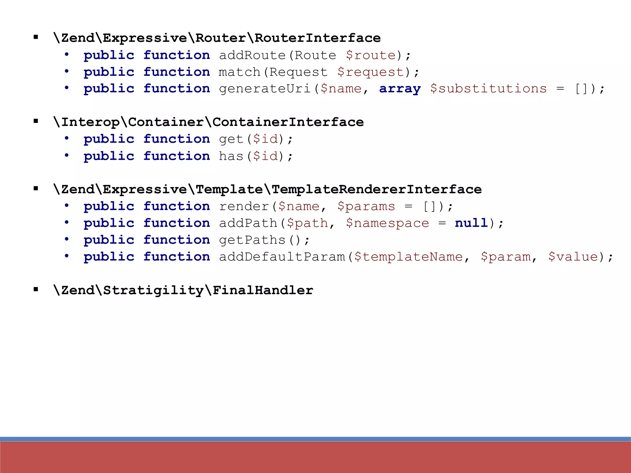  ZendExpressiveRouterRouterInterface
• public function addRoute(Route $route);
• public function match(Request $request);
• public function generateUri($name, array $substitutions = []);
 InteropContainerContainerInterface
• public function get($id);
• public function has($id);
 ZendExpressiveTemplateTemplateRendererInterface
• public function render($name, $params = []);
• public function addPath($path, $namespace = null);
• public function getPaths();
• public function addDefaultParam($templateName, $param, $value);
 ZendStratigilityFinalHandler
 