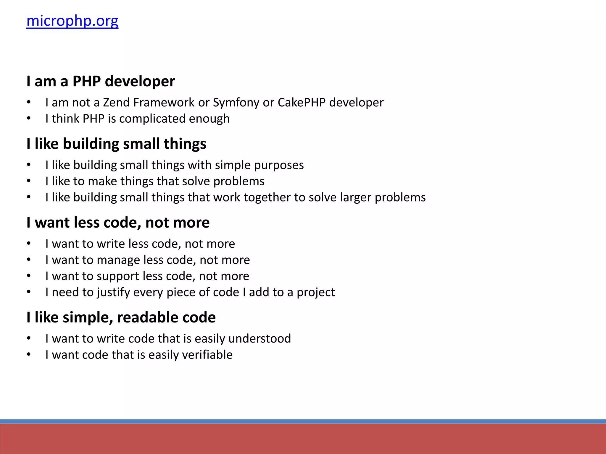 microphp.org
I am a PHP developer
• I am not a Zend Framework or Symfony or CakePHP developer
• I think PHP is complicated enough
I like building small things
• I like building small things with simple purposes
• I like to make things that solve problems
• I like building small things that work together to solve larger problems
I want less code, not more
• I want to write less code, not more
• I want to manage less code, not more
• I want to support less code, not more
• I need to justify every piece of code I add to a project
I like simple, readable code
• I want to write code that is easily understood
• I want code that is easily verifiable
 