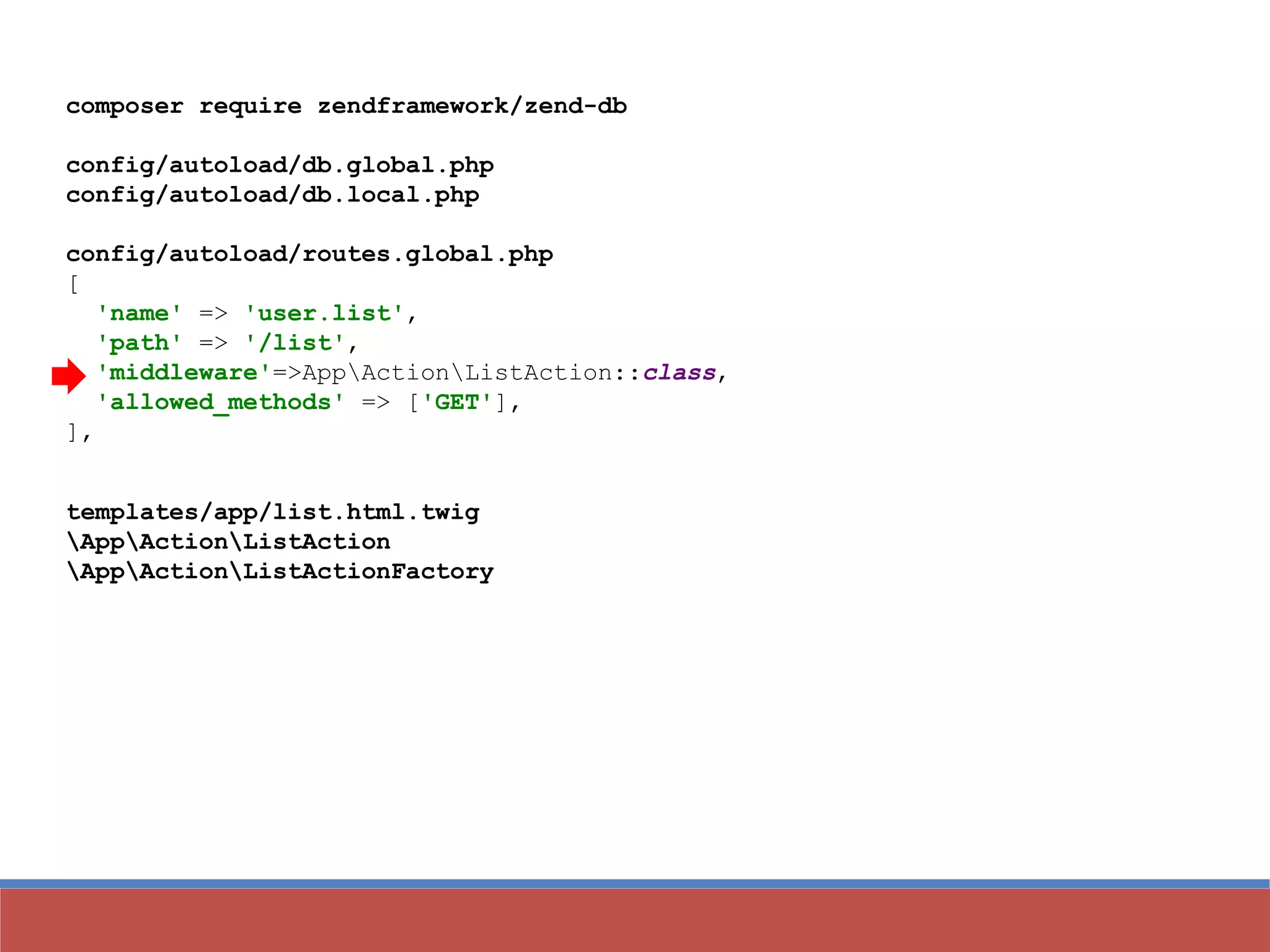 composer require zendframework/zend-db
config/autoload/db.global.php
config/autoload/db.local.php
config/autoload/routes.global.php
[
'name' => 'user.list',
'path' => '/list',
'middleware'=>AppActionListAction::class,
'allowed_methods' => ['GET'],
],
templates/app/list.html.twig
AppActionListAction
AppActionListActionFactory
 