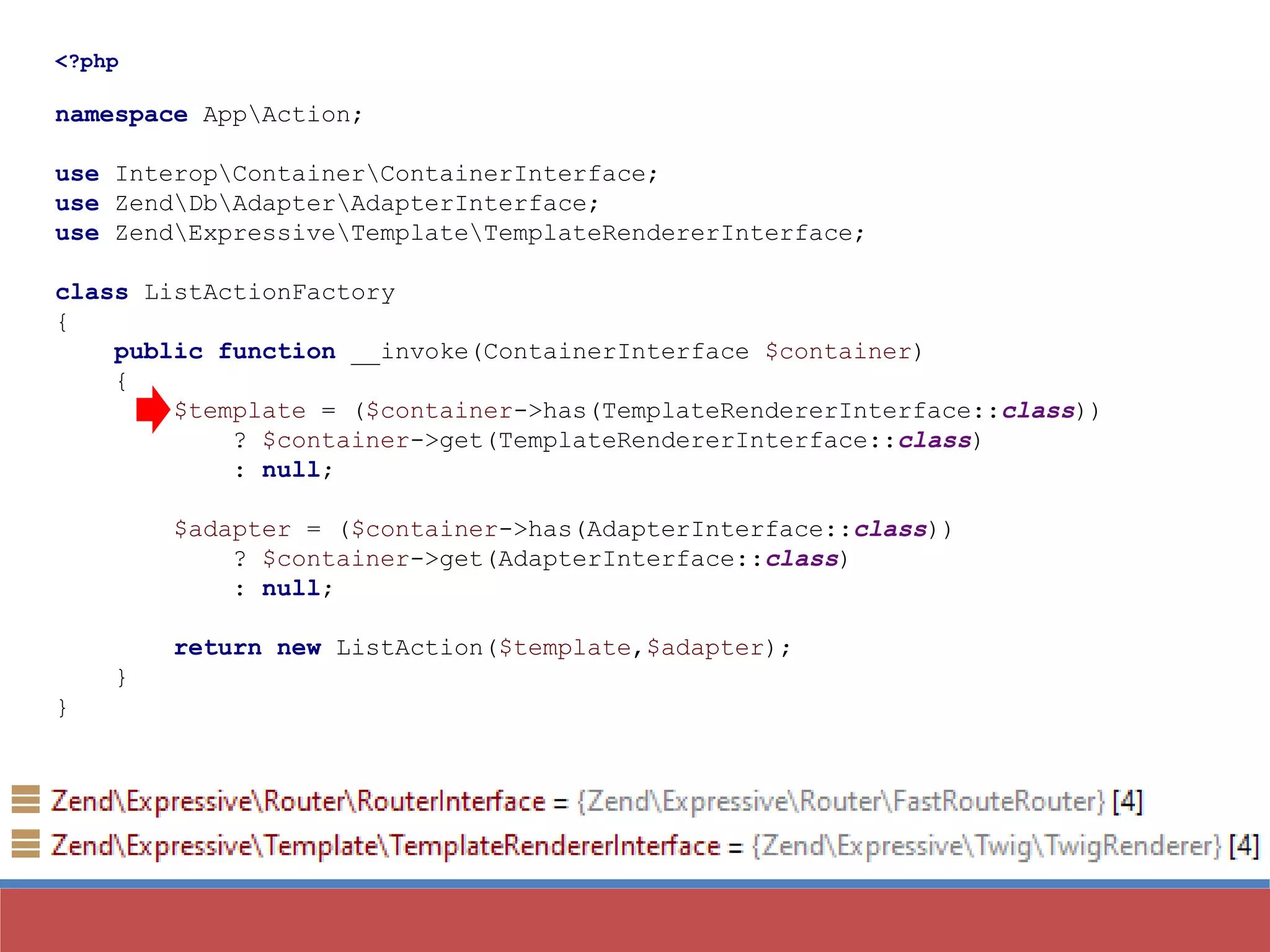 <?php
namespace AppAction;
use InteropContainerContainerInterface;
use ZendDbAdapterAdapterInterface;
use ZendExpressiveTemplateTemplateRendererInterface;
class ListActionFactory
{
public function __invoke(ContainerInterface $container)
{
$template = ($container->has(TemplateRendererInterface::class))
? $container->get(TemplateRendererInterface::class)
: null;
$adapter = ($container->has(AdapterInterface::class))
? $container->get(AdapterInterface::class)
: null;
return new ListAction($template,$adapter);
}
}
 