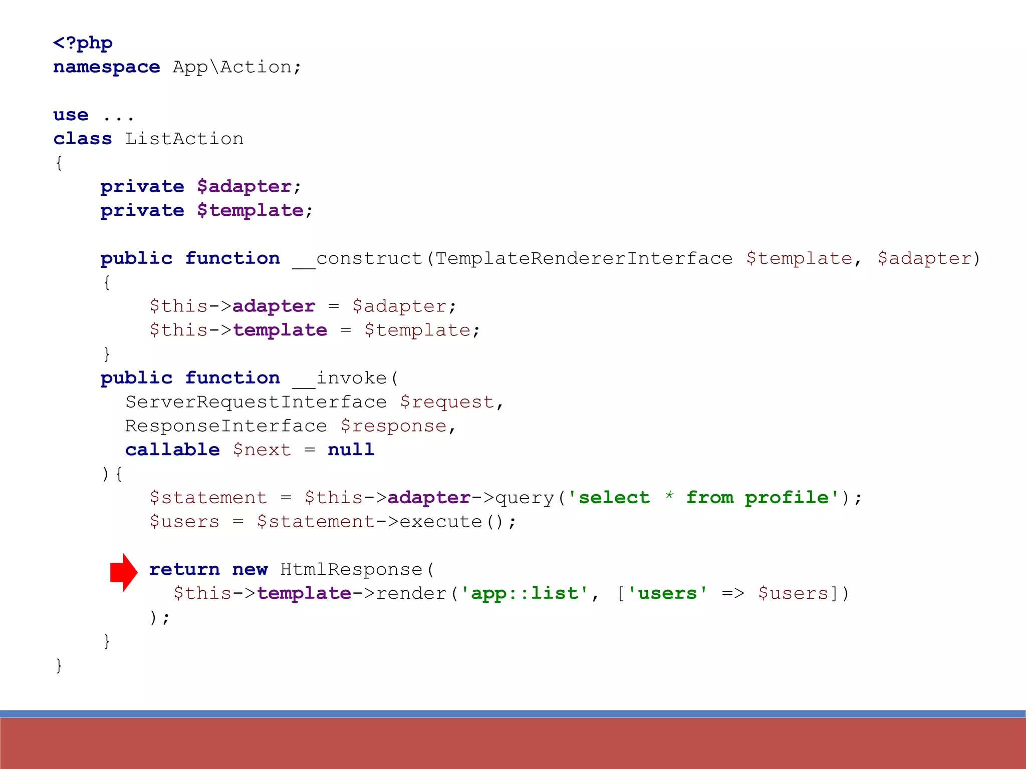 <?php
namespace AppAction;
use ...
class ListAction
{
private $adapter;
private $template;
public function __construct(TemplateRendererInterface $template, $adapter)
{
$this->adapter = $adapter;
$this->template = $template;
}
public function __invoke(
ServerRequestInterface $request,
ResponseInterface $response,
callable $next = null
){
$statement = $this->adapter->query('select * from profile');
$users = $statement->execute();
return new HtmlResponse(
$this->template->render('app::list', ['users' => $users])
);
}
}
 