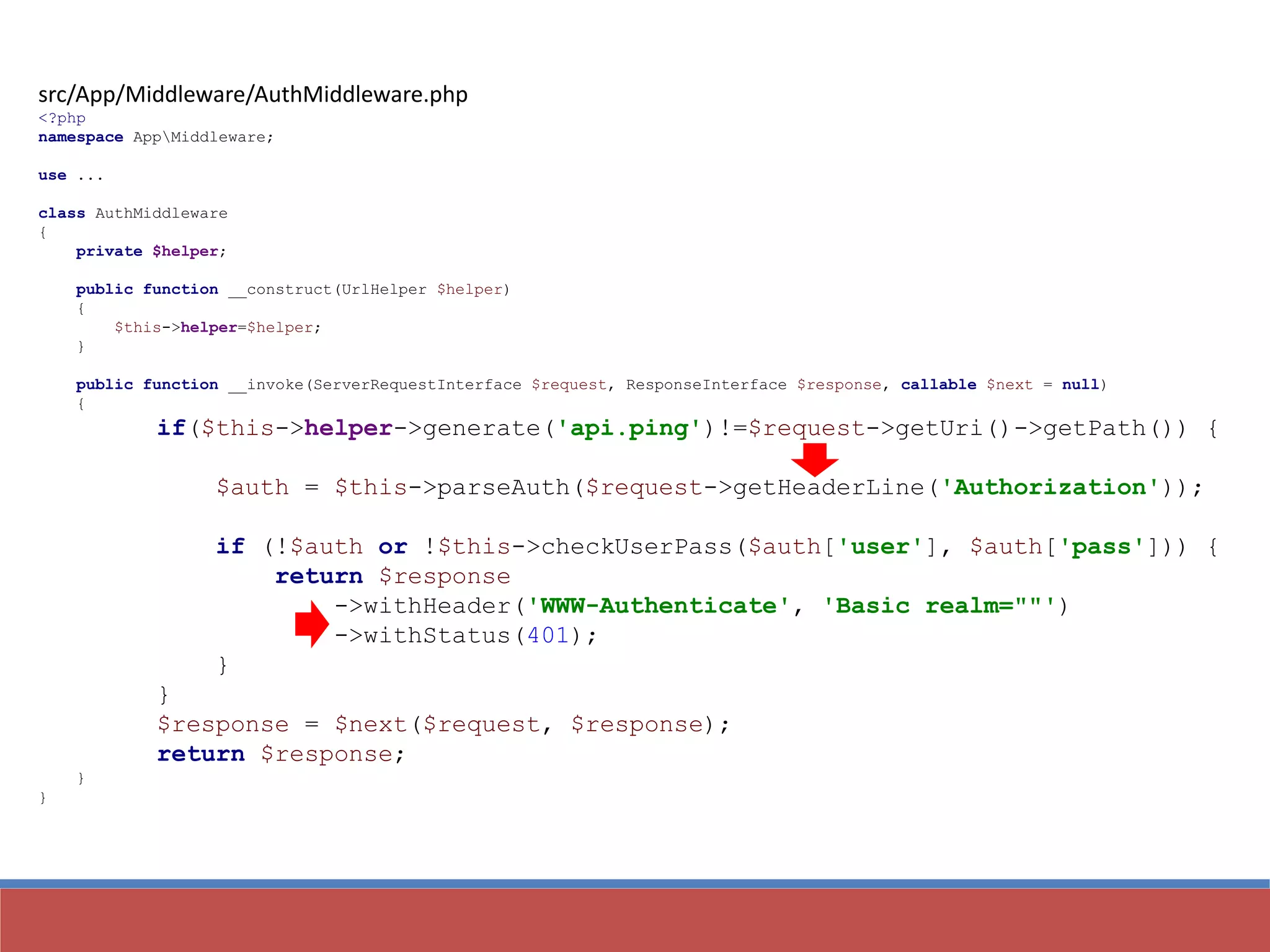 src/App/Middleware/AuthMiddleware.php
<?php
namespace AppMiddleware;
use ...
class AuthMiddleware
{
private $helper;
public function __construct(UrlHelper $helper)
{
$this->helper=$helper;
}
public function __invoke(ServerRequestInterface $request, ResponseInterface $response, callable $next = null)
{
if($this->helper->generate('api.ping')!=$request->getUri()->getPath()) {
$auth = $this->parseAuth($request->getHeaderLine('Authorization'));
if (!$auth or !$this->checkUserPass($auth['user'], $auth['pass'])) {
return $response
->withHeader('WWW-Authenticate', 'Basic realm=""')
->withStatus(401);
}
}
$response = $next($request, $response);
return $response;
}
}
 