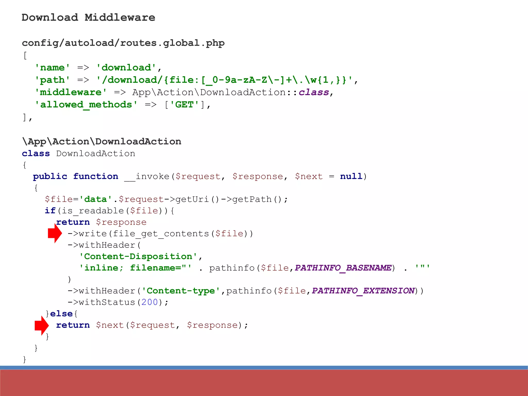 Download Middleware
config/autoload/routes.global.php
[
'name' => 'download',
'path' => '/download/{file:[_0-9a-zA-Z-]+.w{1,}}',
'middleware' => AppActionDownloadAction::class,
'allowed_methods' => ['GET'],
],
AppActionDownloadAction
class DownloadAction
{
public function __invoke($request, $response, $next = null)
{
$file='data'.$request->getUri()->getPath();
if(is_readable($file)){
return $response
->write(file_get_contents($file))
->withHeader(
'Content-Disposition',
'inline; filename="' . pathinfo($file,PATHINFO_BASENAME) . '"'
)
->withHeader('Content-type',pathinfo($file,PATHINFO_EXTENSION))
->withStatus(200);
}else{
return $next($request, $response);
}
}
}
 