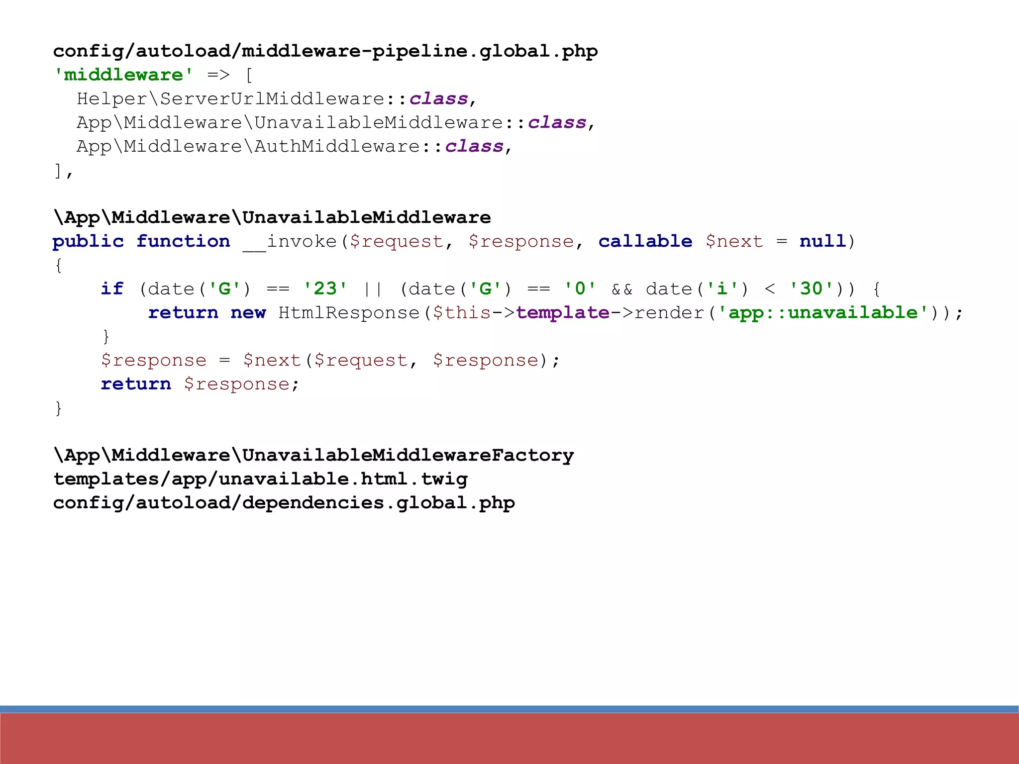 config/autoload/middleware-pipeline.global.php
'middleware' => [
HelperServerUrlMiddleware::class,
AppMiddlewareUnavailableMiddleware::class,
AppMiddlewareAuthMiddleware::class,
],
AppMiddlewareUnavailableMiddleware
public function __invoke($request, $response, callable $next = null)
{
if (date('G') == '23' || (date('G') == '0' && date('i') < '30')) {
return new HtmlResponse($this->template->render('app::unavailable'));
}
$response = $next($request, $response);
return $response;
}
AppMiddlewareUnavailableMiddlewareFactory
templates/app/unavailable.html.twig
config/autoload/dependencies.global.php
 