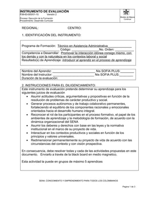 INSTRUMENTO DE EVALUACIÓN
F08-63-005/01-10             Versión 2
                                                                                     Modelo de Mejora
Proceso: Ejecución de la Formación                                                      Continua
Procedimiento: Desarrollo Curricular


  REGIONAL:                               CENTRO:

  1. IDENTIFICACIÓN DEL INSTRUMENTO:


 Programa de Formación: Técnico en Asistencia Administrativa______________
 ______________________ Código: ________________No. Orden: ___________
 Competencia a Desarrollar: Promover la interacción idónea consigo mismo, con
 los demás y con la naturaleza en los contextos laboral y social
 Resultado(s) de Aprendizaje: Introducir al aprendiz en el proceso de aprendizaje


 Nombre del Aprendiz: _________________________ Nis SOFIA PLUS:________
 Nombre del Instructor: ________________________ Nis SOFIA PLUS:________
 Duración de la evaluación:

 2. INSTRUCCIONES PARA EL DILIGENCIAMIENTO:
 Este instrumento de evaluación pretende determinar su aprendizaje para los
 siguientes juicios de evaluación
     • Asumir actitudes críticas, argumentativas y propositivas en función de la
        resolución de problemas de carácter productivo y social.
     • Generar procesos autónomos y de trabajo colaborativo permanentes,
        fortaleciendo el equilibrio de los componentes racionales y emocionales
        orientados hacia el desarrollo humano integral.
     • Reconocer el rol de los participantes en el proceso formativo, el papel de los
        ambientes de aprendizaje y la metodología de formación, de acuerdo con la
        dinámica organizacional del SENA
     • Asumir los deberes y derechos con base en las leyes y la normativa
        institucional en el marco de su proyecto de vida.
     • Interactuar en los contextos productivos y sociales en función de los
        principios y valores universales.
     • Redimensionar permanentemente su proyecto de vida de acuerdo con las
        circunstancias del contexto y con visión prospectiva.

 En consecuencia, debe resolver todas y cada de las actividades propuestas en este
 documento. Enviarlo a través de la black board en medio magnetico.

 Esta actividad la puede en grupos de máximo 5 aprendices




                    SENA: CONOCIMIENTO Y EMPRENDIMIENTO PARA TODOS LOS COLOMBIANOS

                                                                                       Pagina 1 de 3
 