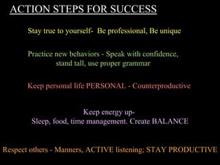 ACTION STEPS FOR SUCCESS
Stay true to yourself- Be professional, Be unique
Practice new behaviors - Speak with confidence,
stand tall, use proper grammar
Keep personal life PERSONAL - Counterproductive
Keep energy up-
Sleep, food, time management. Create BALANCE
Respect others - Manners, ACTIVE listening; STAY PRODUCTIVE
 