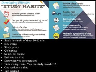 • Study in chunks of time- 10-15 min
• Key words
• Study groups
• Quiet place
• Sit up- not recline
• Estimate the time
• Start when you are energized
• Time management- You can study anywhere!
• One section at a time
• Test yourself
 