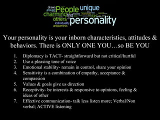 Your personality is your inborn characteristics, attitudes &
behaviors. There is ONLY ONE YOU…so BE YOU
1. Diplomacy is TACT- straightforward but not critical/hurtful
2. Use a pleasing tone of voice
3. Emotional stability- remain in control, share your opinion
4. Sensitivity is a combination of empathy, acceptance &
compassion
5. Values & goals give us direction
6. Receptivity- be interests & responsive to opinions, feeling &
ideas of other
7. Effective communication- talk less listen more; Verbal/Non
verbal; ACTIVE listening
 