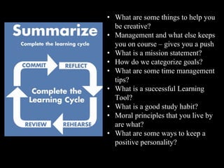 • What are some things to help you
be creative?
• Management and what else keeps
you on course – gives you a push
• What is a mission statement?
• How do we categorize goals?
• What are some time management
tips?
• What is a successful Learning
Tool?
• What is a good study habit?
• Moral principles that you live by
are what?
• What are some ways to keep a
positive personality?
 