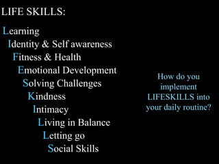 Learning
Identity & Self awareness
Fitness & Health
Emotional Development
Solving Challenges
Kindness
Intimacy
Living in Balance
Letting go
Social Skills
How do you
implement
LIFESKILLS into
your daily routine?
LIFE SKILLS:
 