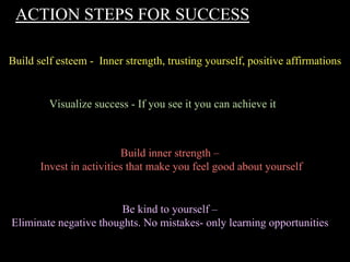 ACTION STEPS FOR SUCCESS
Build self esteem - Inner strength, trusting yourself, positive affirmations
Visualize success - If you see it you can achieve it
Build inner strength –
Invest in activities that make you feel good about yourself
Be kind to yourself –
Eliminate negative thoughts. No mistakes- only learning opportunities
 