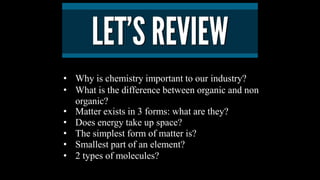 • Why is chemistry important to our industry?
• What is the difference between organic and non
organic?
• Matter exists in 3 forms: what are they?
• Does energy take up space?
• The simplest form of matter is?
• Smallest part of an element?
• 2 types of molecules?
 
