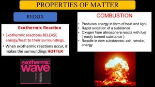 PROPERTIES OF MATTER
REDOX COMBUSTION
• Produces energy in form of heat and light
• Rapid oxidation of a substance
• Oxygen from atmosphere reacts with fuel
( easily burned substance )
• Results in new substances: ash, smoke,
energy
 