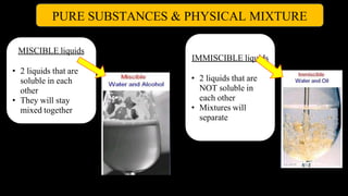 PURE SUBSTANCES & PHYSICAL MIXTURE
MISCIBLE liquids
• 2 liquids that are
soluble in each
other
• They will stay
mixed together
IMMISCIBLE liquids
• 2 liquids that are
NOT soluble in
each other
• Mixtures will
separate
 