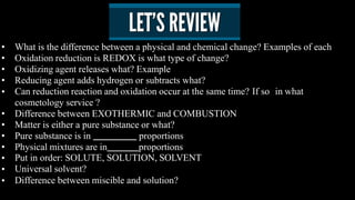 •
•
•
•
•
•
•
•
•
•
•
•
What is the difference between a physical and chemical change? Examples of each
Oxidation reduction is REDOX is what type of change?
Oxidizing agent releases what? Example
Reducing agent adds hydrogen or subtracts what?
Can reduction reaction and oxidation occur at the same time? If so in what
cosmetology service ?
Difference between EXOTHERMIC and COMBUSTION
Matter is either a pure substance or what?
Pure substance is in proportions
Physical mixtures are in proportions
Put in order: SOLUTE, SOLUTION, SOLVENT
Universal solvent?
Difference between miscible and solution?
 
