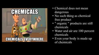 • Chemical does not mean
dangerous
• No such thing as chemical
free product
• " organic " products are still
chemicals
• Water and air are 100 percent
chemicals
• Even your body is made up
of chemicals
 