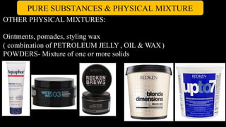 PURE SUBSTANCES & PHYSICAL MIXTURE
OTHER PHYSICAL MIXTURES:
Ointments, pomades, styling wax
( combination of PETROLEUM JELLY , OIL & WAX)
POWDERS- Mixture of one or more solids
 