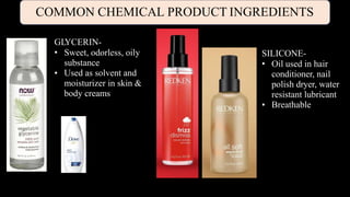 COMMON CHEMICAL PRODUCT INGREDIENTS
GLYCERIN-
•
• Sweet, odorless, oily
substance
Used as solvent and
moisturizer in skin &
body creams
SILICONE-
•
• Oil used in hair
conditioner, nail
polish dryer, water
resistant lubricant
Breathable
 