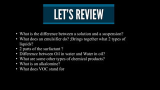• What is the difference between a solution and a suspension?
• What does an emulsifier do? ;Brings together what 2 types of
liquids?
• 2 parts of the surfactant ?
• Difference between Oil in water and Water in oil?
• What are some other types of chemical products?
• What is an alkalomine?
• What does VOC stand for
 