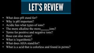 • What does pH stand for?
• Why is pH important?
• Acidic has what types of ions?
• The more alkaline the more ions?
• Terms for positive and negative ions?
• Base can also mean?
• What is logarithmic?
• What does AHA standfor?
• What is a acid that is colorless and found in perms?
 