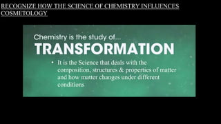 RECOGNIZE HOW THE SCIENCE OF CHEMISTRY INFLUENCES
COSMETOLOGY
• It is the Science that deals with the
composition, structures & properties of matter
and how matter changes under different
conditions
 