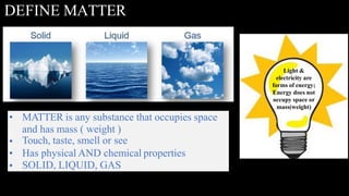 DEFINE MATTER
•
•
•
•
MATTER is any substance that occupies space
and has mass ( weight )
Touch, taste, smell or see
Has physical AND chemical properties
SOLID, LIQUID, GAS
Light &
electricity are
forms of energy;
Energy does not
occupy space or
mass(weight)
 