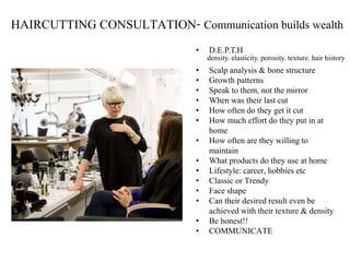 HAIRCUTTING CONSULTATION- Communication builds wealth
• D.E.P.T.H
• Scalp analysis & bone structure
• Growth patterns
• Speak to them, not the mirror
• When was their last cut
• How often do they get it cut
• How much effort do they put in at
home
• How often are they willing to
maintain
• What products do they use at home
• Lifestyle: career, hobbies etc
• Classic or Trendy
• Face shape
• Can their desired result even be
achieved with their texture & density
• Be honest!!
• COMMUNICATE
density. elasticity. porosity. texture. hair history
 