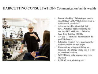 HAIRCUTTING CONSULTATION- Communication builds wealth
• Instead of asking “ What do you have in
mind today?” ASK “What do you want to
achieve with your hair?”
• Ask what they like about their hair
now…What has been done in the past
that they DID NOT like…..What has
been done that they DID like
• Are you – The stylist- hesitant about the
goal? Be honest
• Is length a priority? Have guest describe
& show you her desired length
• Communicate with guest if they are
making a BIG change- make sure it is not
an emotional decision
• WATCH their body language and eyes
say/react
• REPEAT back what they said
 