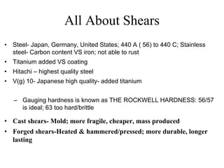 All About Shears
• Steel- Japan, Germany, United States; 440 A ( 56) to 440 C; Stainless
steel- Carbon content VS iron; not able to rust
• Titanium added VS coating
• Hitachi – highest quality steel
• V(g) 10- Japanese high quality- added titanium
– Gauging hardness is known as THE ROCKWELL HARDNESS: 56/57
is ideal; 63 too hard/brittle
• Cast shears- Mold; more fragile, cheaper, mass produced
• Forged shears-Heated & hammered/pressed; more durable, longer
lasting
 
