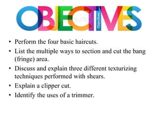 • Perform the four basic haircuts.
• List the multiple ways to section and cut the bang
(fringe) area.
• Discuss and explain three different texturizing
techniques performed with shears.
• Explain a clipper cut.
• Identify the uses of a trimmer.
 