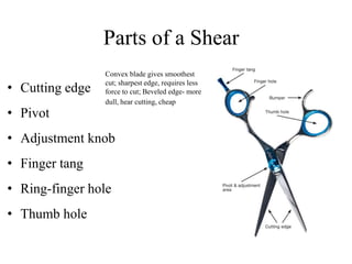 Parts of a Shear
• Cutting edge
• Pivot
• Adjustment knob
• Finger tang
• Ring-finger hole
• Thumb hole
Convex blade gives smoothest
cut; sharpest edge, requires less
force to cut; Beveled edge- more
dull, hear cutting, cheap
 
