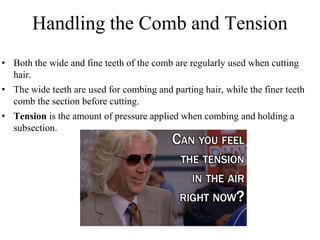 Handling the Comb and Tension
• Both the wide and fine teeth of the comb are regularly used when cutting
hair.
• The wide teeth are used for combing and parting hair, while the finer teeth
comb the section before cutting.
• Tension is the amount of pressure applied when combing and holding a
subsection.
 