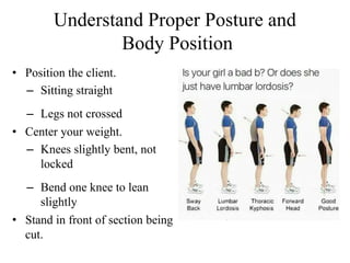Understand Proper Posture and
Body Position
• Position the client.
– Sitting straight
– Legs not crossed
• Center your weight.
– Knees slightly bent, not
locked
– Bend one knee to lean
slightly
• Stand in front of section being
cut.
 