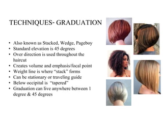 TECHNIQUES- GRADUATION
• Also known as Stacked, Wedge, Pageboy
• Standard elevation is 45 degrees
• Over direction is used throughout the
haircut
• Creates volume and emphasis/focal point
• Weight line is where “stack” forms
• Can be stationary or traveling guide
• Below occipital is “tapered”
• Graduation can live anywhere between 1
degree & 45 degrees
 