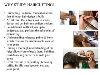 • Haircutting is a basic, foundational skill
that all other hair design is built
• An art form that allows you to shape,
design and cut hair into endless designs
• Foundational skills set you up to
understand and perform the principles of
haircutting
• Understanding reference points & bone
structure allow for customizable cuts for
your guest
• Having a thorough understanding of the
rules allows you to break them, building
confidence in your self and with your
guest
• Great revenue in haircutting; becoming
skilled instills trust between you and
your guest
WHY STUDY HAIRCUTTING?
 
