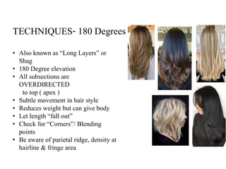 TECHNIQUES- 180 Degrees
• Also known as “Long Layers” or
Shag
• 180 Degree elevation
• All subsections are
OVERDIRECTED
to top ( apex )
• Subtle movement in hair style
• Reduces weight but can give body
• Let length “fall out”
• Check for “Corners”/ Blending
points
• Be aware of parietal ridge, density at
hairline & fringe area
 