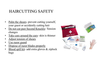 HAIRCUTTING SAFETY
• Palm the shears- prevent cutting yourself,
your guest or accidently cutting hair
• Do not cut past Second Knuckle- Tension
changes
• Take care around the ears- skin is thinner
• Adjust tension of shears
• Use razor guard
• Dispose of razor blades properly
• Blood spill kit- add extra gloves & ziplock
bags
 