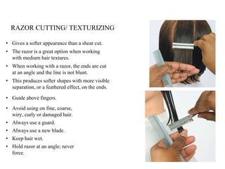 • Gives a softer appearance than a shear cut.
• The razor is a great option when working
with medium hair textures.
• When working with a razor, the ends are cut
at an angle and the line is not blunt.
• This produces softer shapes with more visible
separation, or a feathered effect, on the ends.
• Guide above fingers.
• Avoid using on fine, coarse,
wiry, curly or damaged hair.
• Always use a guard.
• Always use a new blade.
• Keep hair wet.
• Hold razor at an angle; never
force.
RAZOR CUTTING/ TEXTURIZING
 