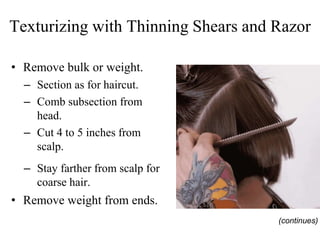 Texturizing with Thinning Shears and Razor
• Remove bulk or weight.
– Section as for haircut.
– Comb subsection from
head.
– Cut 4 to 5 inches from
scalp.
– Stay farther from scalp for
coarse hair.
• Remove weight from ends.
(continues)
 