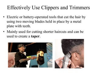 Effectively Use Clippers and Trimmers
• Electric or battery-operated tools that cut the hair by
using two moving blades held in place by a metal
plate with teeth.
• Mainly used for cutting shorter haircuts and can be
used to create a taper.
 