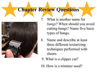 7. What is another name for
bangs? When should you avoid
cutting bangs? Name five basic
types of bangs.
8. Name and describe at least
three different texturizing
techniques performed with
shears.
9. What is a clipper cut?
10. How is a trimmer used?
Chapter Review Questions
 