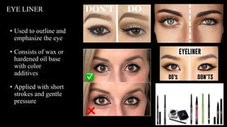 • Used to outline and
emphasize the eye
• Consists of wax or
hardened oil base
with color
additives
• Applied with short
strokes and gentle
pressure
EYE LINER
 