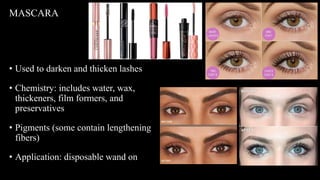 • Used to darken and thicken lashes
• Chemistry: includes water, wax,
thickeners, film formers, and
preservatives
• Pigments (some contain lengthening
fibers)
• Application: disposable wand on all
lashes (no double dipping)
MASCARA
 