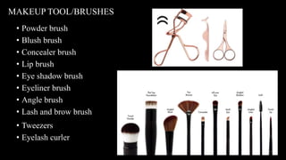 • Powder brush
• Blush brush
• Concealer brush
• Lip brush
• Eye shadow brush
• Eyeliner brush
• Angle brush
• Lash and brow brush
MAKEUP TOOL/BRUSHES
• Tweezers
• Eyelash curler
• Tweezers
• Eyelash curler
 